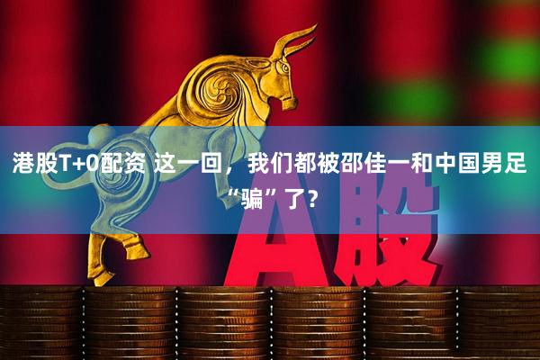 港股T+0配资 这一回，我们都被邵佳一和中国男足“骗”了？