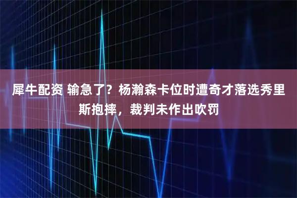 犀牛配资 输急了？杨瀚森卡位时遭奇才落选秀里斯抱摔，裁判未作出吹罚