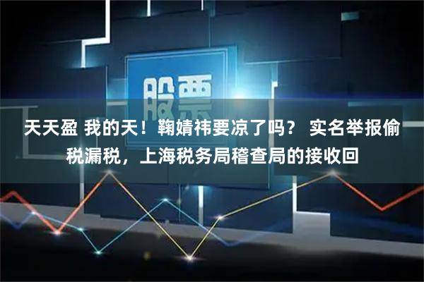 天天盈 我的天！鞠婧祎要凉了吗？ 实名举报偷税漏税，上海税务局稽查局的接收回