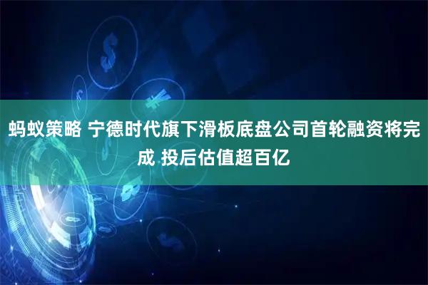 蚂蚁策略 宁德时代旗下滑板底盘公司首轮融资将完成 投后估值超百亿