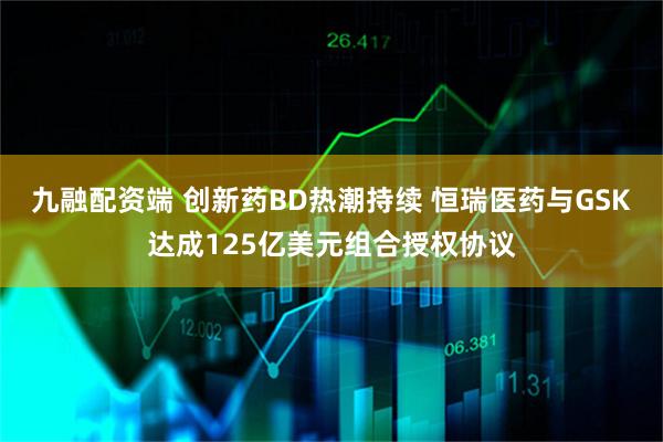 九融配资端 创新药BD热潮持续 恒瑞医药与GSK达成125亿美元组合授权协议