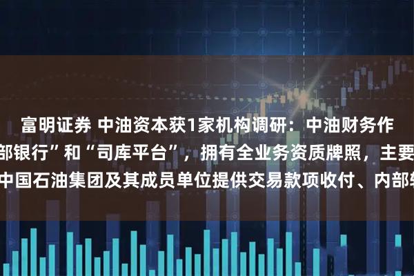 富明证券 中油资本获1家机构调研：中油财务作为中国石油集团的“内部银行”和“司库平台”，拥有全业务资质牌照，主要为中国石油集团及其成员单位提供交易款项收付、内部转账结算等服务（附调研问答）