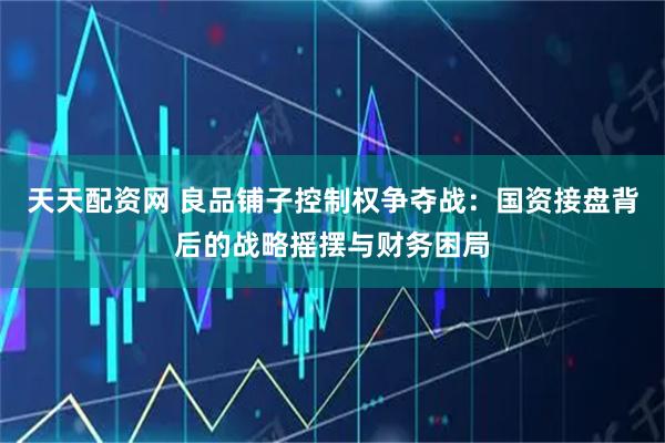 天天配资网 良品铺子控制权争夺战:国资接盘背后的战略摇摆与财务困局