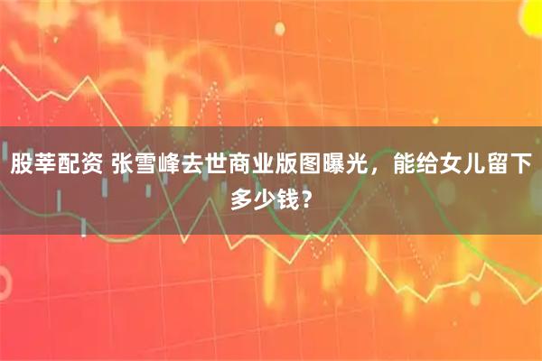 股莘配资 张雪峰去世商业版图曝光,能给女儿留下多少钱?