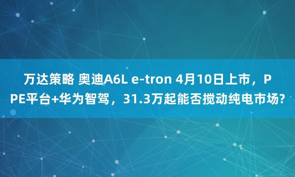 万达策略 奥迪A6L e-tron 4月10日上市,PPE平台+华为智驾,31.3万起能否搅动纯电市场?