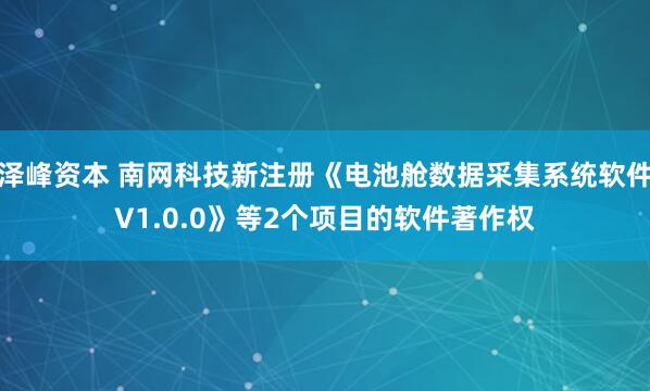 泽峰资本 南网科技新注册《电池舱数据采集系统软件V1.0.0》等2个项目的软件著作权