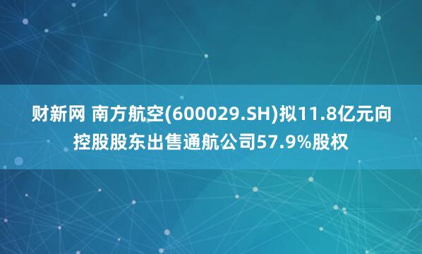财新网 南方航空(600029.SH)拟11.8亿元向控股股东出售通航公司57.9%股权